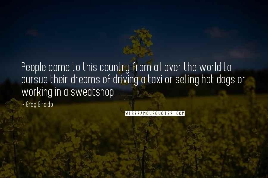 Greg Giraldo Quotes: People come to this country from all over the world to pursue their dreams of driving a taxi or selling hot dogs or working in a sweatshop.