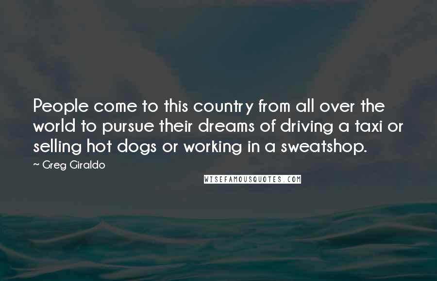 Greg Giraldo Quotes: People come to this country from all over the world to pursue their dreams of driving a taxi or selling hot dogs or working in a sweatshop.
