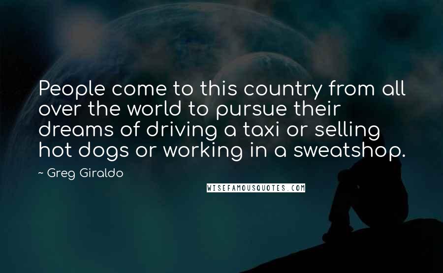 Greg Giraldo Quotes: People come to this country from all over the world to pursue their dreams of driving a taxi or selling hot dogs or working in a sweatshop.