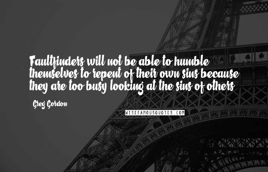 Greg Gordon Quotes: Faultfinders will not be able to humble themselves to repent of their own sins because they are too busy looking at the sins of others.