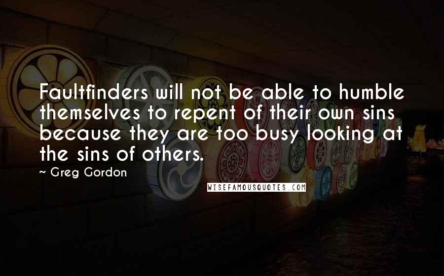 Greg Gordon Quotes: Faultfinders will not be able to humble themselves to repent of their own sins because they are too busy looking at the sins of others.