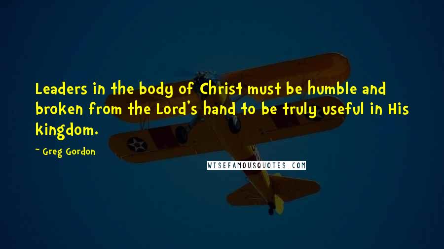 Greg Gordon Quotes: Leaders in the body of Christ must be humble and broken from the Lord's hand to be truly useful in His kingdom.