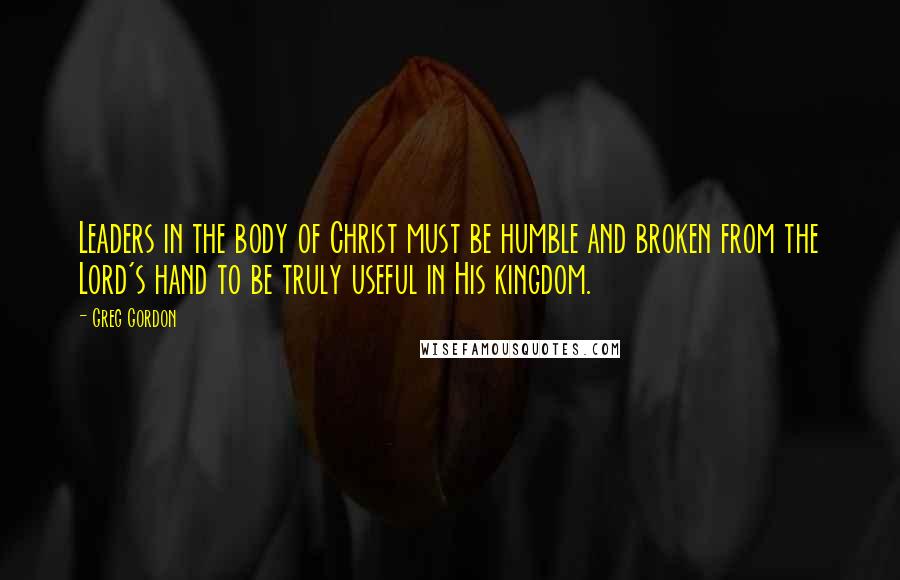 Greg Gordon Quotes: Leaders in the body of Christ must be humble and broken from the Lord's hand to be truly useful in His kingdom.