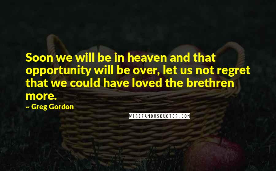 Greg Gordon Quotes: Soon we will be in heaven and that opportunity will be over, let us not regret that we could have loved the brethren more.