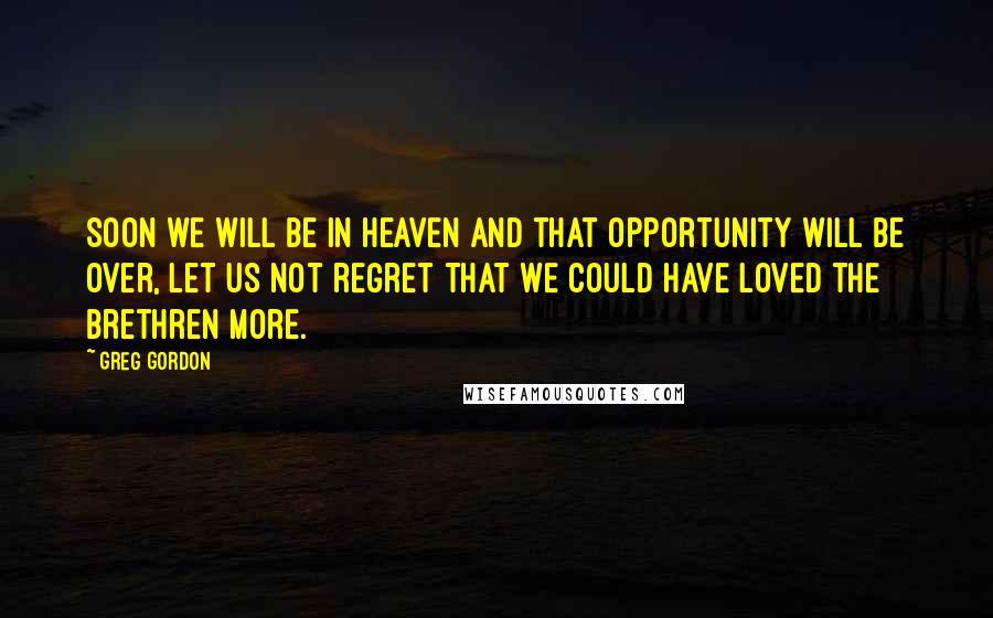 Greg Gordon Quotes: Soon we will be in heaven and that opportunity will be over, let us not regret that we could have loved the brethren more.