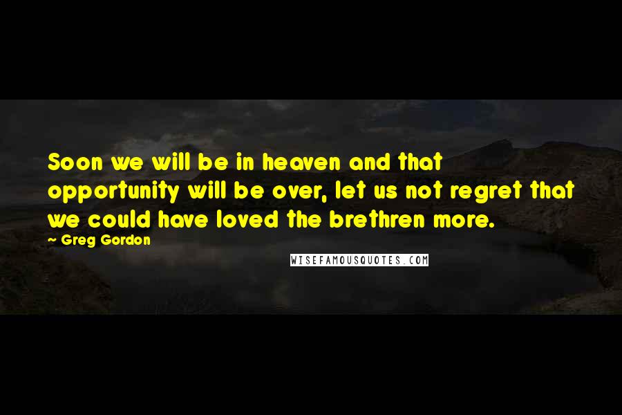 Greg Gordon Quotes: Soon we will be in heaven and that opportunity will be over, let us not regret that we could have loved the brethren more.