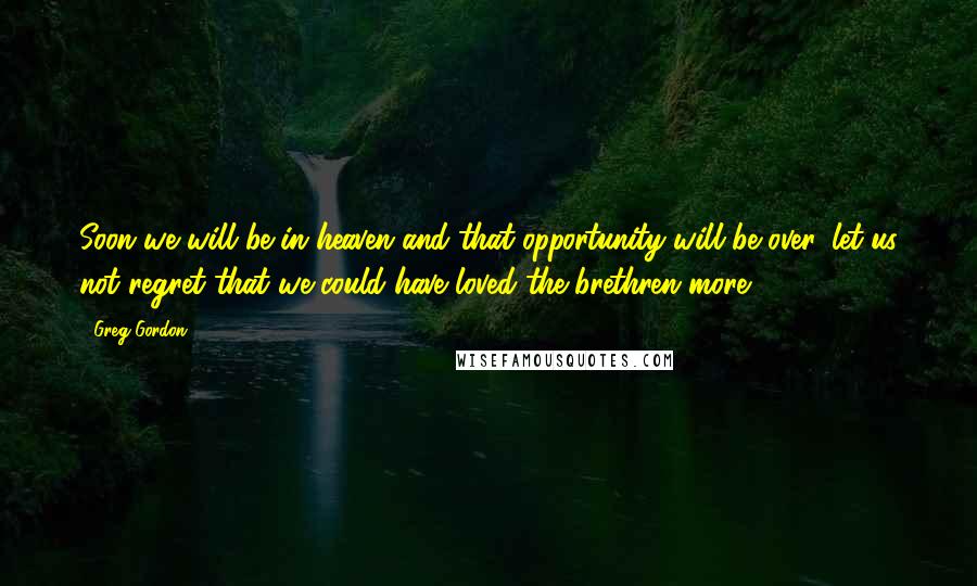 Greg Gordon Quotes: Soon we will be in heaven and that opportunity will be over, let us not regret that we could have loved the brethren more.