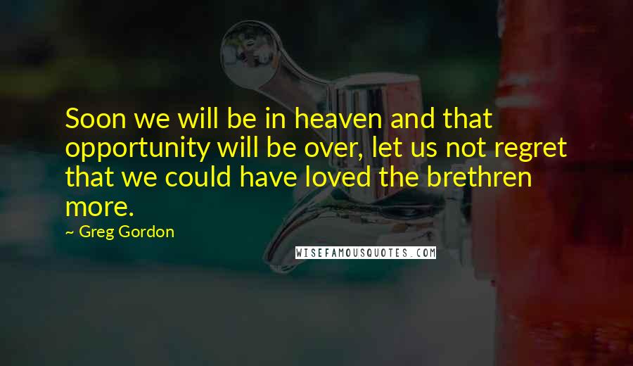 Greg Gordon Quotes: Soon we will be in heaven and that opportunity will be over, let us not regret that we could have loved the brethren more.