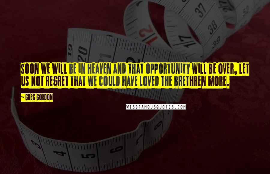 Greg Gordon Quotes: Soon we will be in heaven and that opportunity will be over, let us not regret that we could have loved the brethren more.