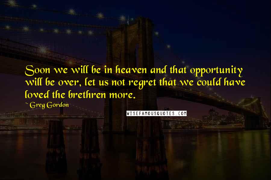 Greg Gordon Quotes: Soon we will be in heaven and that opportunity will be over, let us not regret that we could have loved the brethren more.