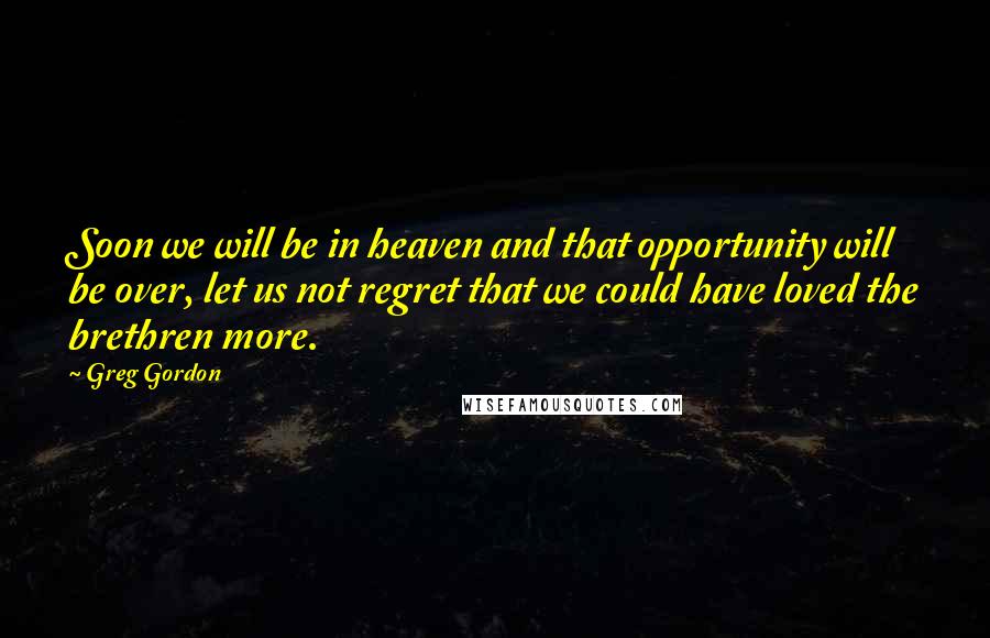 Greg Gordon Quotes: Soon we will be in heaven and that opportunity will be over, let us not regret that we could have loved the brethren more.