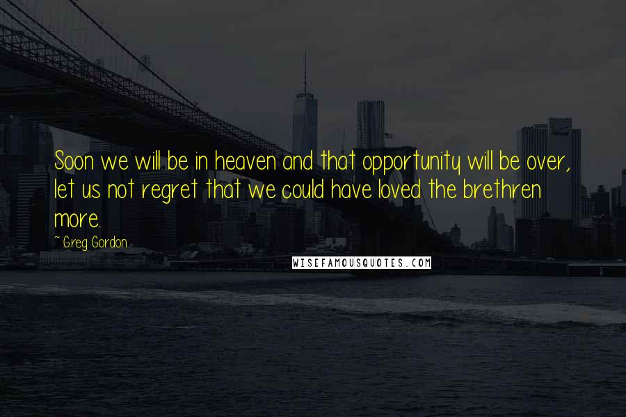 Greg Gordon Quotes: Soon we will be in heaven and that opportunity will be over, let us not regret that we could have loved the brethren more.