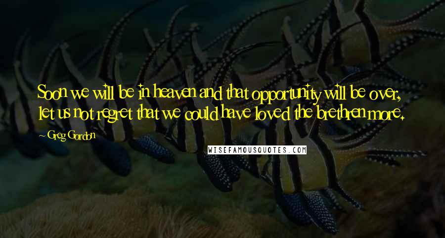 Greg Gordon Quotes: Soon we will be in heaven and that opportunity will be over, let us not regret that we could have loved the brethren more.