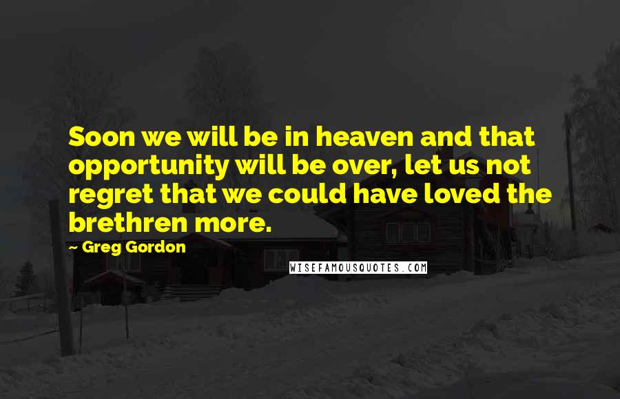 Greg Gordon Quotes: Soon we will be in heaven and that opportunity will be over, let us not regret that we could have loved the brethren more.