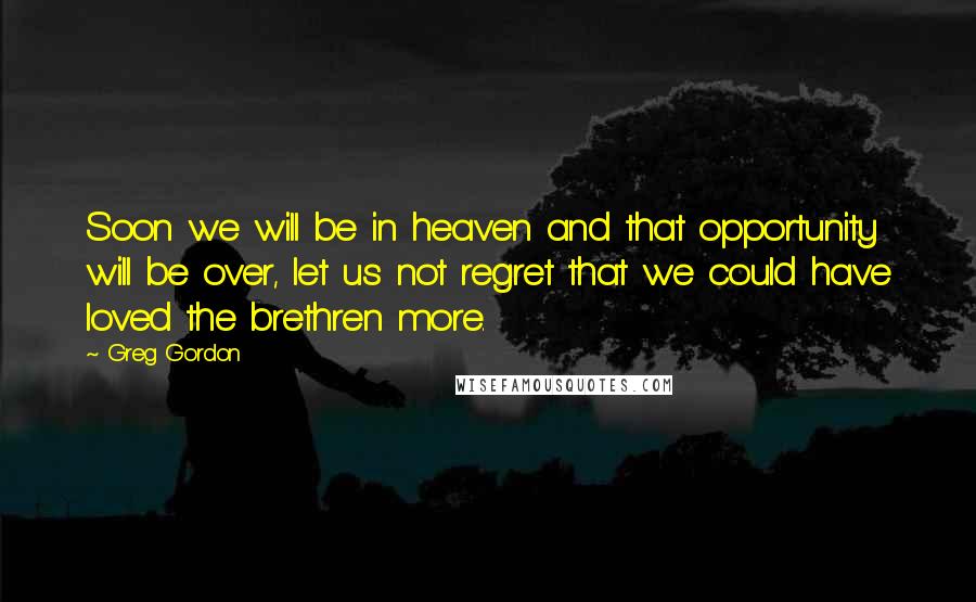 Greg Gordon Quotes: Soon we will be in heaven and that opportunity will be over, let us not regret that we could have loved the brethren more.