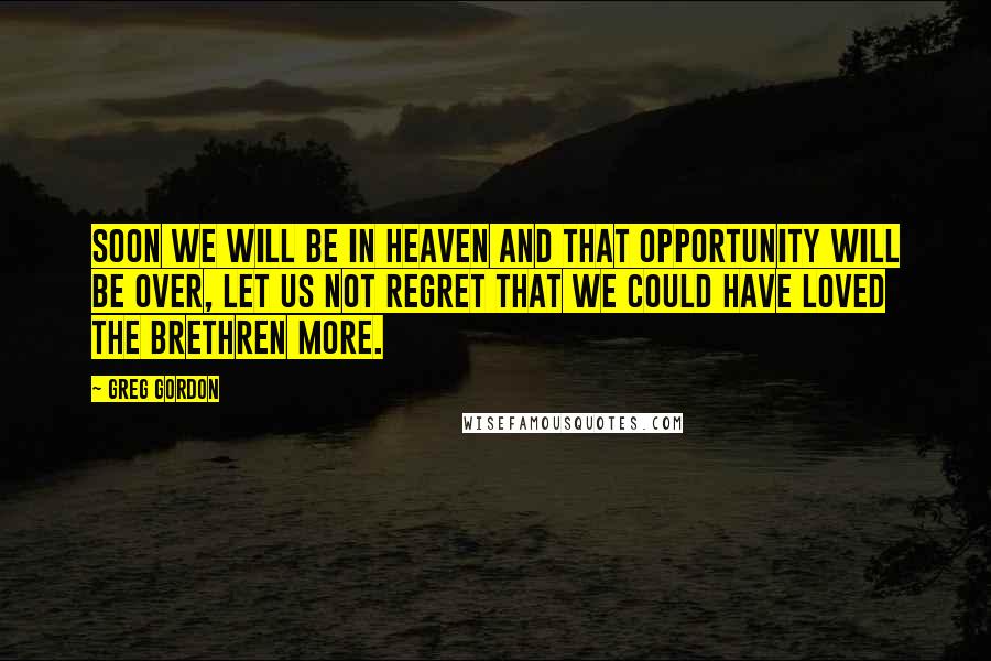 Greg Gordon Quotes: Soon we will be in heaven and that opportunity will be over, let us not regret that we could have loved the brethren more.