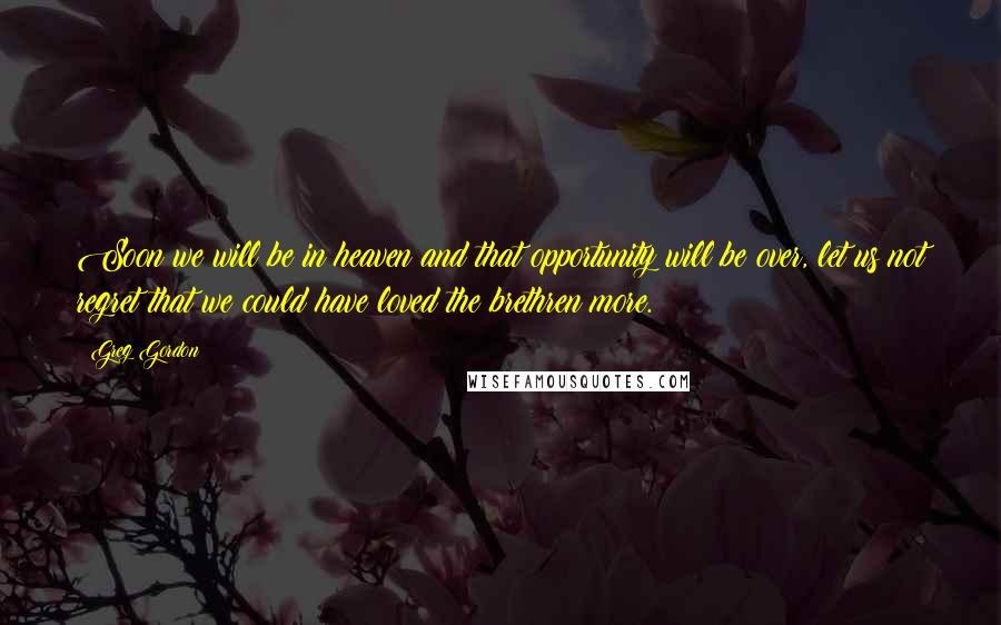 Greg Gordon Quotes: Soon we will be in heaven and that opportunity will be over, let us not regret that we could have loved the brethren more.