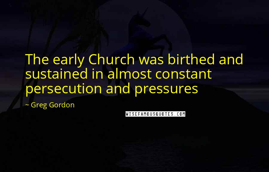 Greg Gordon Quotes: The early Church was birthed and sustained in almost constant persecution and pressures