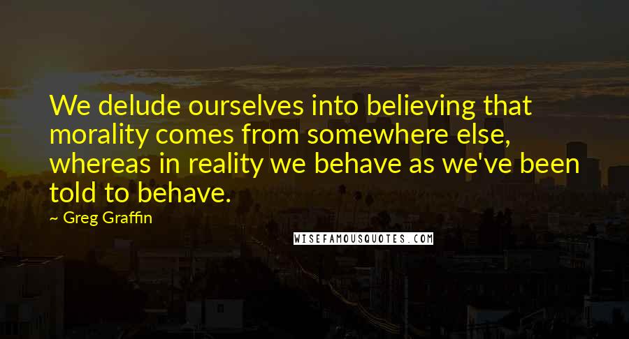 Greg Graffin Quotes: We delude ourselves into believing that morality comes from somewhere else, whereas in reality we behave as we've been told to behave.