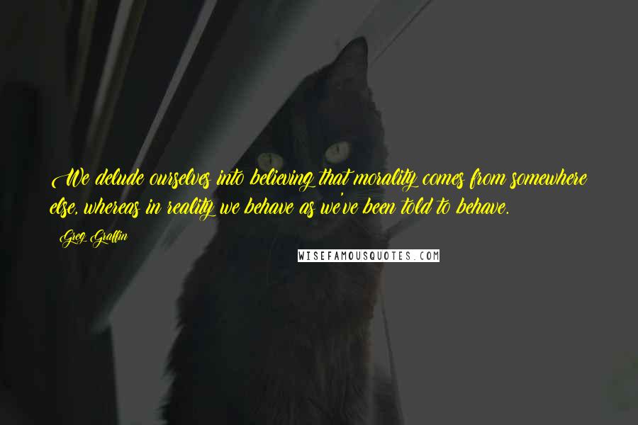 Greg Graffin Quotes: We delude ourselves into believing that morality comes from somewhere else, whereas in reality we behave as we've been told to behave.