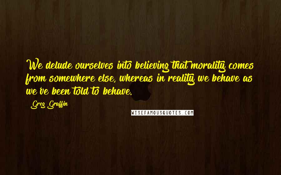 Greg Graffin Quotes: We delude ourselves into believing that morality comes from somewhere else, whereas in reality we behave as we've been told to behave.