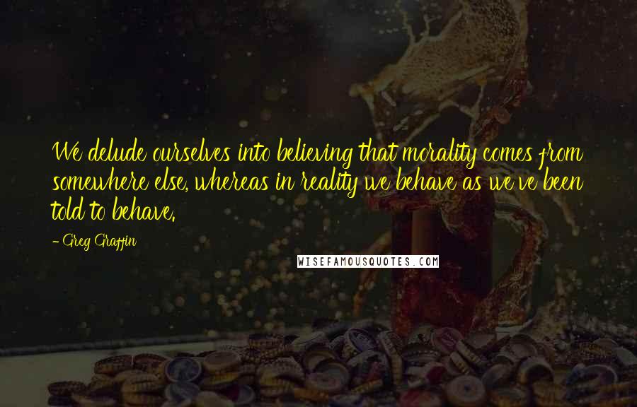 Greg Graffin Quotes: We delude ourselves into believing that morality comes from somewhere else, whereas in reality we behave as we've been told to behave.