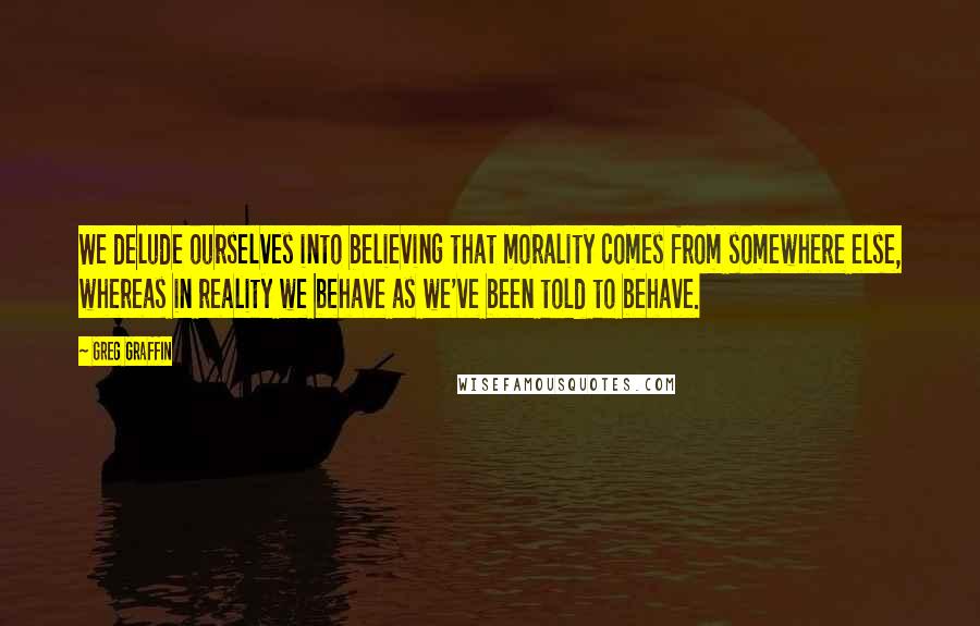 Greg Graffin Quotes: We delude ourselves into believing that morality comes from somewhere else, whereas in reality we behave as we've been told to behave.