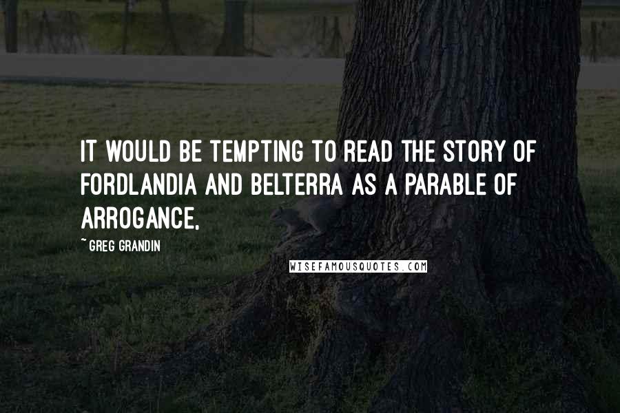 Greg Grandin Quotes: IT WOULD BE tempting to read the story of Fordlandia and Belterra as a parable of arrogance,