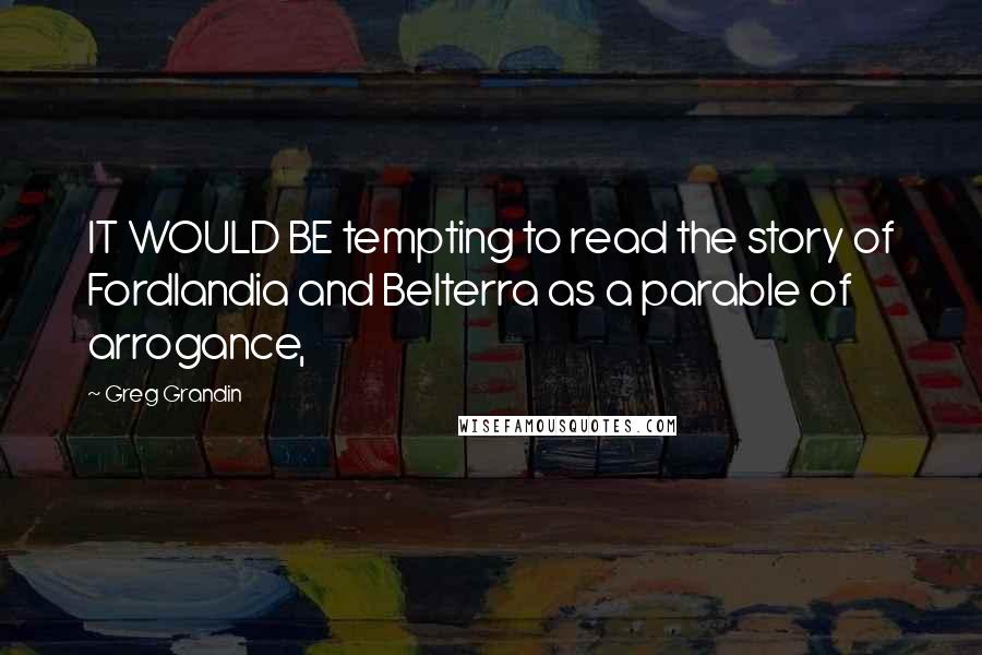 Greg Grandin Quotes: IT WOULD BE tempting to read the story of Fordlandia and Belterra as a parable of arrogance,