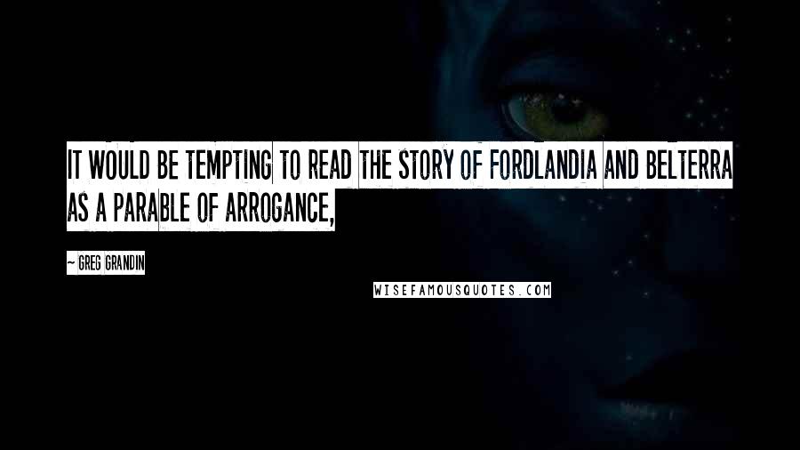 Greg Grandin Quotes: IT WOULD BE tempting to read the story of Fordlandia and Belterra as a parable of arrogance,