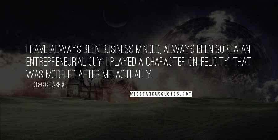 Greg Grunberg Quotes: I have always been business minded, always been sorta an entrepreneurial guy; I played a character on 'Felicity' that was modeled after me, actually.