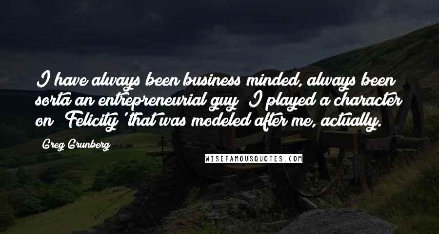 Greg Grunberg Quotes: I have always been business minded, always been sorta an entrepreneurial guy; I played a character on 'Felicity' that was modeled after me, actually.