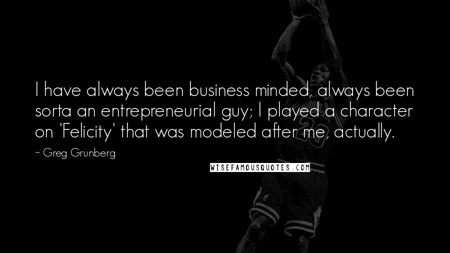 Greg Grunberg Quotes: I have always been business minded, always been sorta an entrepreneurial guy; I played a character on 'Felicity' that was modeled after me, actually.