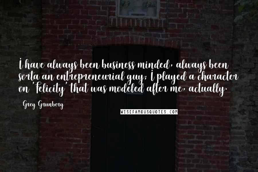 Greg Grunberg Quotes: I have always been business minded, always been sorta an entrepreneurial guy; I played a character on 'Felicity' that was modeled after me, actually.