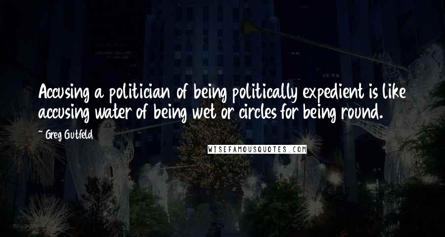 Greg Gutfeld Quotes: Accusing a politician of being politically expedient is like accusing water of being wet or circles for being round.