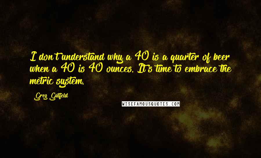 Greg Gutfeld Quotes: I don't understand why a 40 is a quarter of beer when a 40 is 40 ounces. It's time to embrace the metric system.