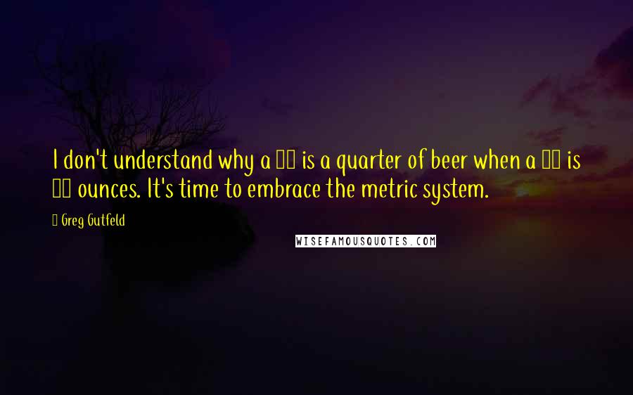 Greg Gutfeld Quotes: I don't understand why a 40 is a quarter of beer when a 40 is 40 ounces. It's time to embrace the metric system.