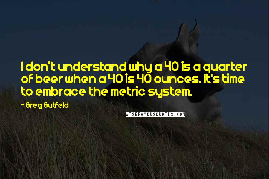 Greg Gutfeld Quotes: I don't understand why a 40 is a quarter of beer when a 40 is 40 ounces. It's time to embrace the metric system.