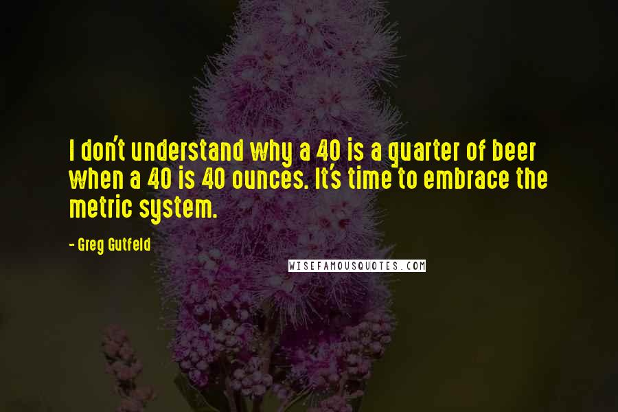 Greg Gutfeld Quotes: I don't understand why a 40 is a quarter of beer when a 40 is 40 ounces. It's time to embrace the metric system.