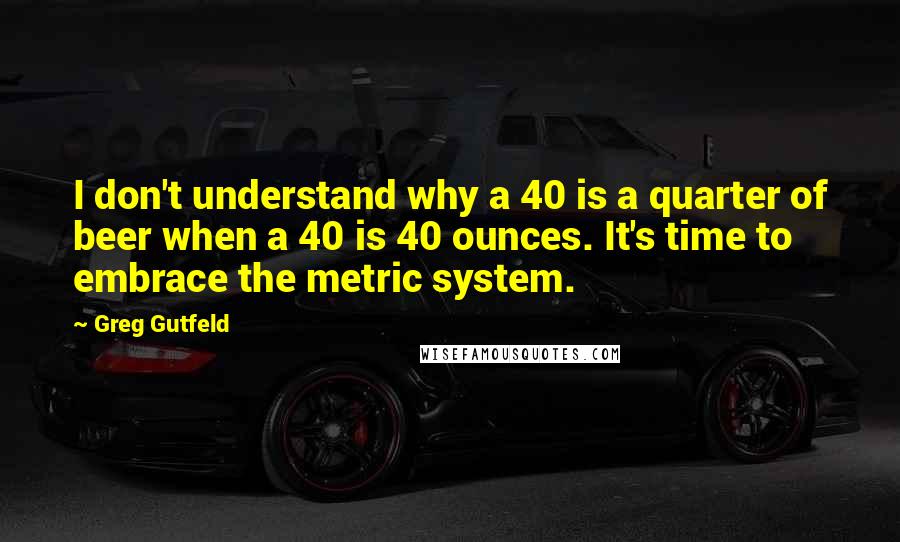 Greg Gutfeld Quotes: I don't understand why a 40 is a quarter of beer when a 40 is 40 ounces. It's time to embrace the metric system.