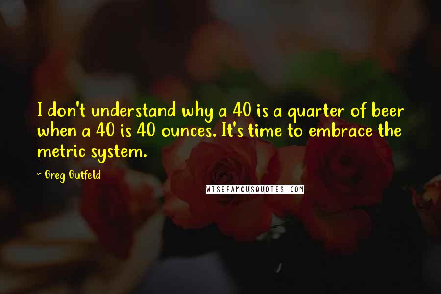 Greg Gutfeld Quotes: I don't understand why a 40 is a quarter of beer when a 40 is 40 ounces. It's time to embrace the metric system.