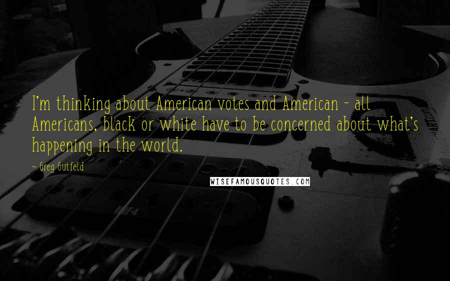 Greg Gutfeld Quotes: I'm thinking about American votes and American - all Americans, black or white have to be concerned about what's happening in the world.