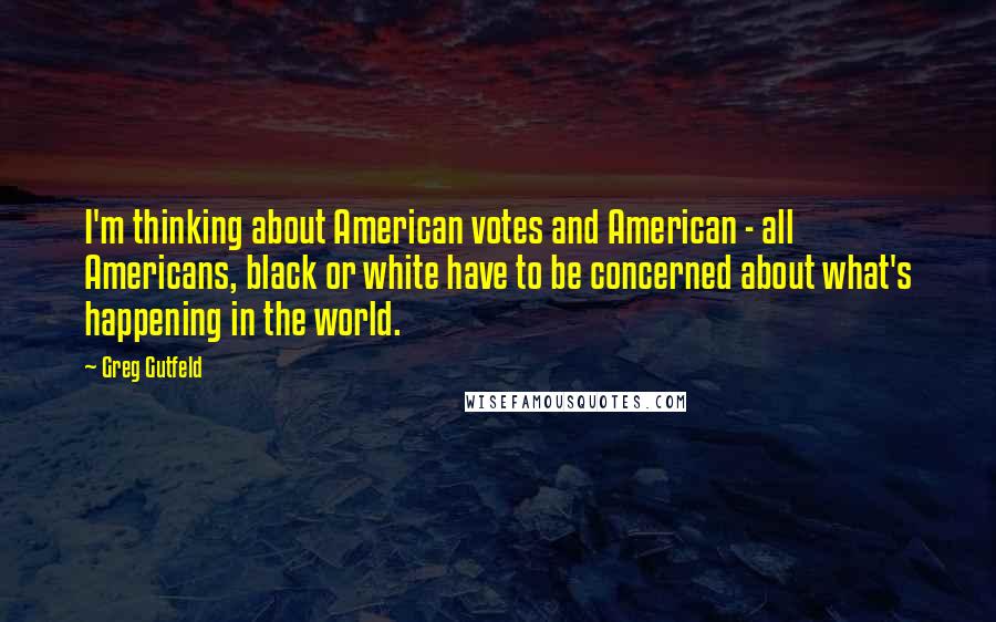 Greg Gutfeld Quotes: I'm thinking about American votes and American - all Americans, black or white have to be concerned about what's happening in the world.