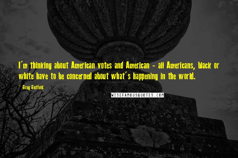 Greg Gutfeld Quotes: I'm thinking about American votes and American - all Americans, black or white have to be concerned about what's happening in the world.