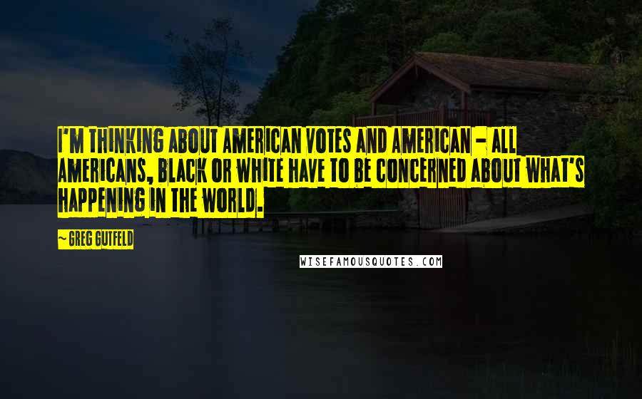 Greg Gutfeld Quotes: I'm thinking about American votes and American - all Americans, black or white have to be concerned about what's happening in the world.