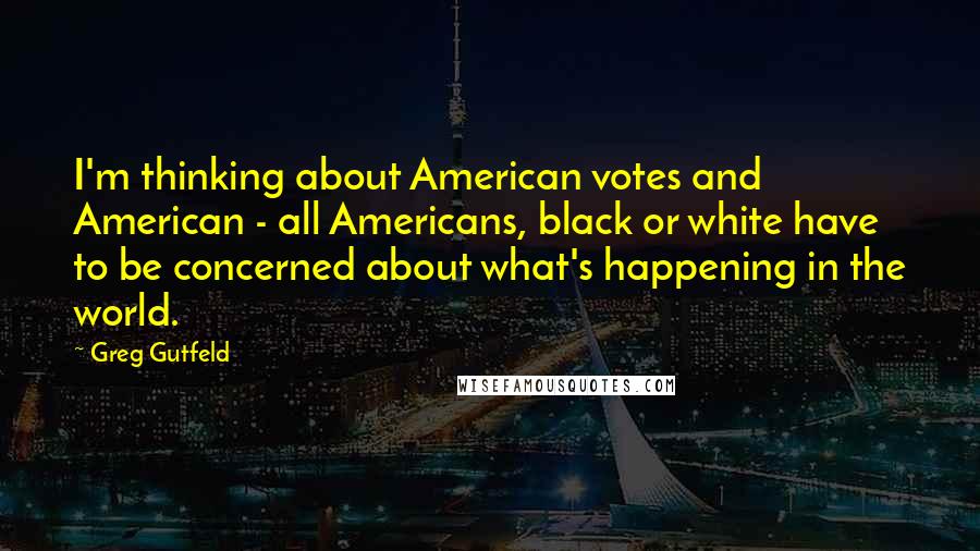 Greg Gutfeld Quotes: I'm thinking about American votes and American - all Americans, black or white have to be concerned about what's happening in the world.