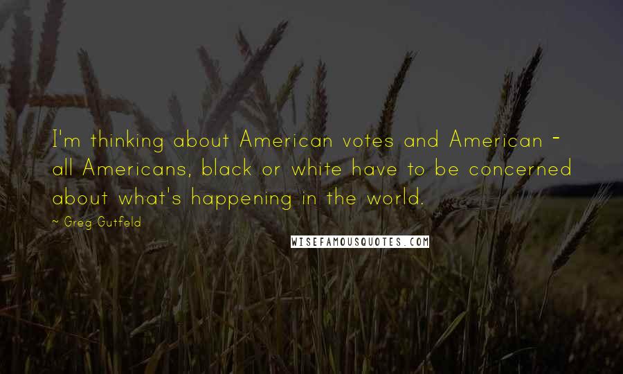 Greg Gutfeld Quotes: I'm thinking about American votes and American - all Americans, black or white have to be concerned about what's happening in the world.