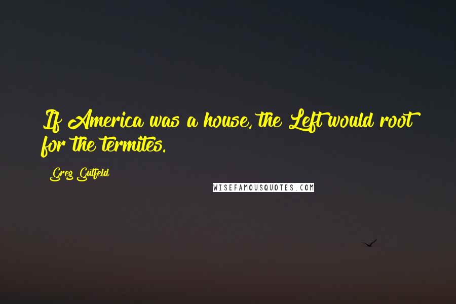 Greg Gutfeld Quotes: If America was a house, the Left would root for the termites.