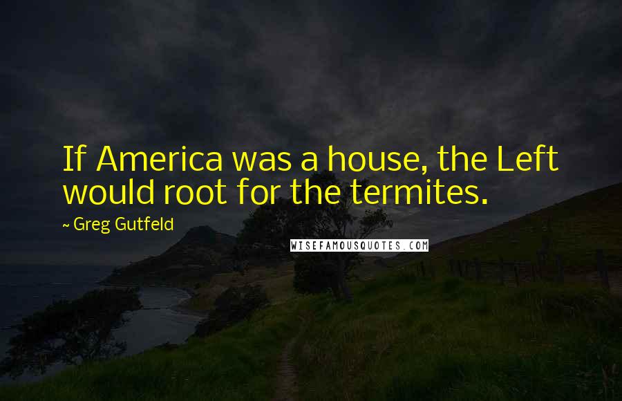 Greg Gutfeld Quotes: If America was a house, the Left would root for the termites.