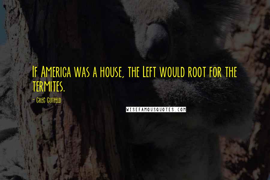 Greg Gutfeld Quotes: If America was a house, the Left would root for the termites.